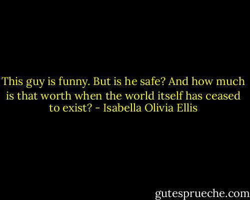 This guy is funny. But is he safe? And how much is that worth when the world itself has ceased to exist? - Isabella Olivia Ellis
