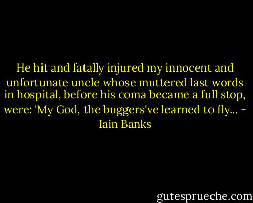 He hit and fatally injured my innocent and unfortunate uncle whose muttered last words in hospital, before his coma became a full stop, were: 'My God, the buggers've learned to fly... - Iain Banks