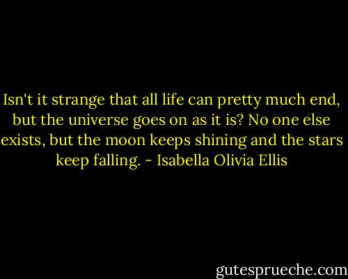 Isn't it strange that all life can pretty much end, but the universe goes on as it is? No one else exists, but the moon keeps shining and the stars keep falling. - Isabella Olivia Ellis