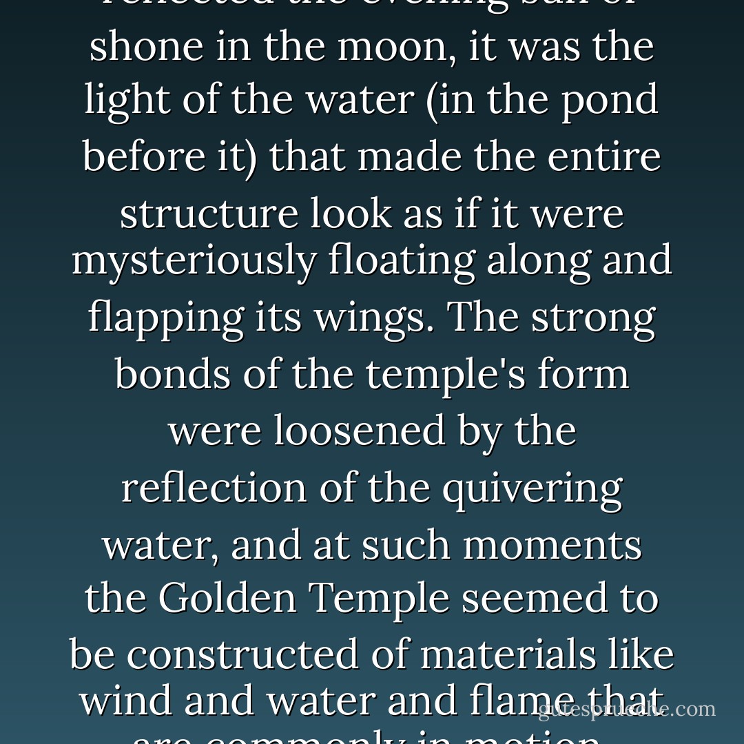 When the Golden Temple reflected the evening sun or shone in the moon, it was the light of the water (in the pond before it) that made the entire structure look as if it were mysteriously floating along and flapping its wings. The strong bonds of the temple's form were loosened by the reflection of the quivering water, and at such moments the Golden Temple seemed to be constructed of materials like wind and water and flame that are commonly in motion. - Yukio Mishima