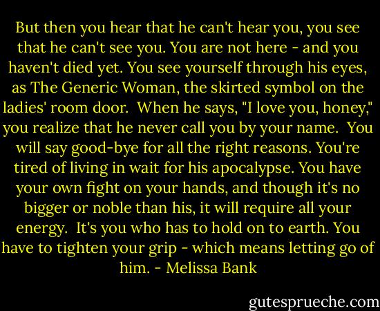 But then you hear that he can't hear you, you see that he can't see you. You are not here - and you haven't died yet. You see yourself through his eyes, as The Generic Woman, the skirted symbol on the ladies' room door.<br /> When he says, "I love you, honey," you realize that he never call you by your name.<br /> You will say good-bye for all the right reasons. You're tired of living in wait for his apocalypse. You have your own fight on your hands, and though it's no bigger or noble than his, it will require all your energy.<br /> It's you who has to hold on to earth. You have to tighten your grip - which means letting go of him. - Melissa Bank