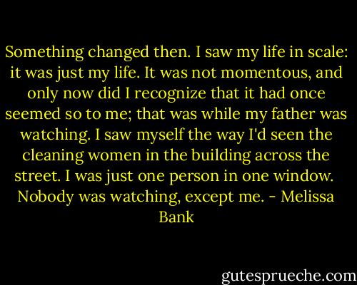 Something changed then. I saw my life in scale: it was just my life. It was not momentous, and only now did I recognize that it had once seemed so to me; that was while my father was watching.<br />I saw myself the way I'd seen the cleaning women in the building across the street. I was just one person in one window. <br />Nobody was watching, except me. - Melissa Bank
