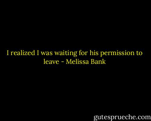 I realized I was waiting for his permission to leave - Melissa Bank
