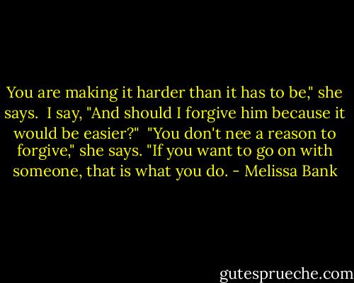 You are making it harder than it has to be," she says.<br /><br />I say, "And should I forgive him because it would be easier?"<br /><br />"You don't nee a reason to forgive," she says. "If you want to go on with someone, that is what you do. - Melissa Bank