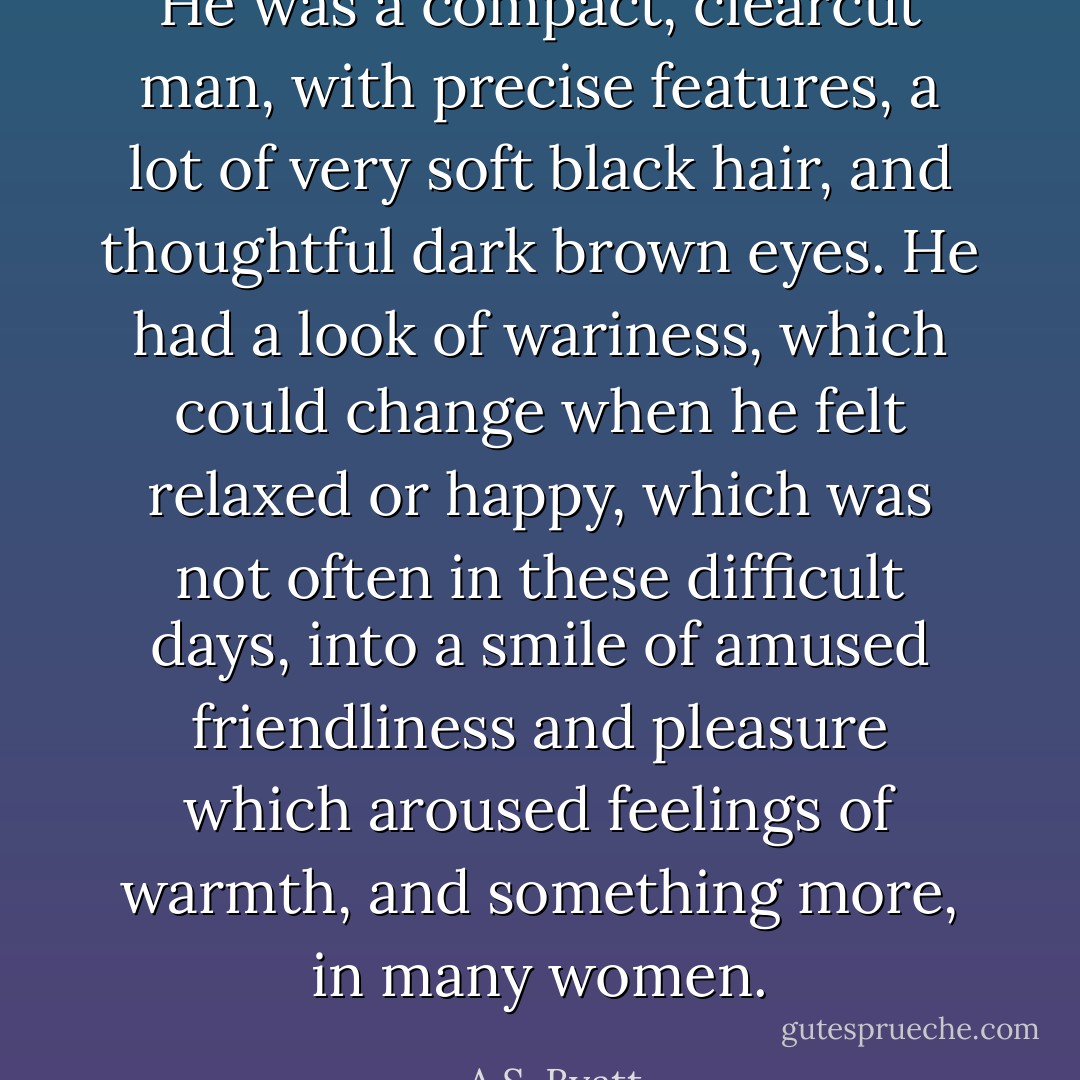 He was a compact, clearcut man, with precise features, a lot of very soft black hair, and thoughtful dark brown eyes. He had a look of wariness, which could change when he felt relaxed or happy, which was not often in these difficult days, into a smile of amused friendliness and pleasure which aroused feelings of warmth, and something more, in many women. - A.S. Byatt
