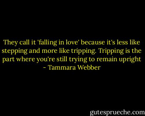 They call it 'falling in love' because it's less like stepping and more like tripping. Tripping is the part where you're still trying to remain upright - Tammara Webber