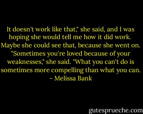 It doesn't work like that," she said, and I was hoping she would tell me how it did work.<br /><br />Maybe she could see that, because she went on. "Sometimes you're loved because of your weaknesses," she said. "What you can't do is sometimes more compelling than what you can. - Melissa Bank