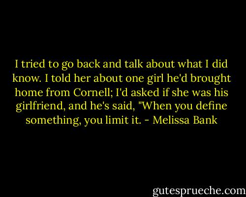I tried to go back and talk about what I did know. I told her about one girl he'd brought home from Cornell; I'd asked if she was his girlfriend, and he's said, "When you define something, you limit it. - Melissa Bank
