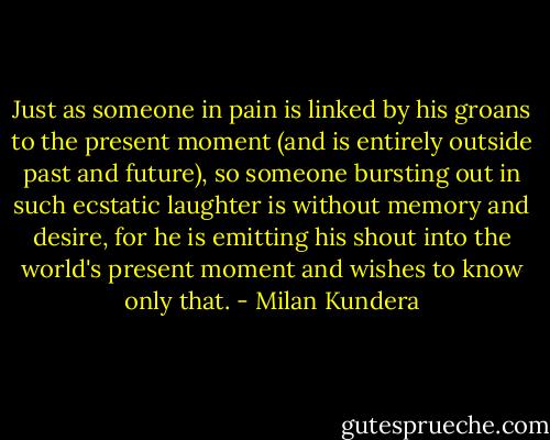 Just as someone in pain is linked by his groans to the present moment (and is entirely outside past and future), so someone bursting out in such ecstatic laughter is without memory and desire, for he is emitting his shout into the world's present moment and wishes to know only that. - Milan Kundera