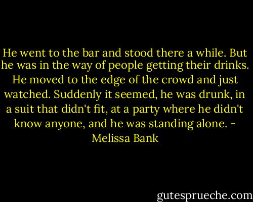 He went to the bar and stood there a while. But he was in the way of people getting their drinks. He moved to the edge of the crowd and just watched. Suddenly it seemed, he was drunk, in a suit that didn't fit, at a party where he didn't know anyone, and he was standing alone. - Melissa Bank
