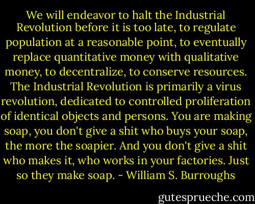 We will endeavor to halt the Industrial Revolution before it is too late, to regulate population at a reasonable point, to eventually replace quantitative money with qualitative money, to decentralize, to conserve resources. The Industrial Revolution is primarily a virus revolution, dedicated to controlled proliferation of identical objects and persons. You are making soap, you don't give a shit who buys your soap, the more the soapier. And you don't give a shit who makes it, who works in your factories. Just so they make soap. - William S. Burroughs