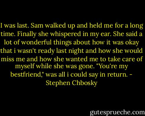 I was last. Sam walked up and held me for a long time. Finally she whispered in my ear. She said a lot of wonderful things about how it was okay that i wasn't ready last night and how she would miss me and how she wanted me to take care of myself while she was gone.<br />"You're my bestfriend," was all i could say in return. - Stephen Chbosky