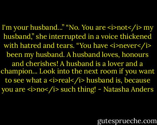 I'm your husband...”<br />“No. You are <i>not</i> my husband,” she interrupted in a voice thickened with hatred and tears. “You have <i>never</i> been my husband. A husband loves, honours and cherishes! A husband is a lover and a champion... Look into the next room if you want to see what a <i>real</i> husband is, because you are <i>no</i> such thing! - Natasha Anders