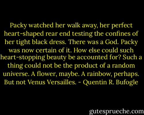 Packy watched her walk away, her perfect heart-shaped rear end testing the confines of her tight black dress. There was a God. Packy was now certain of it. How else could such heart-stopping beauty be accounted for? Such a thing could not be the product of a random universe. A flower, maybe. A rainbow, perhaps. But not Venus Versailles. - Quentin R. Bufogle