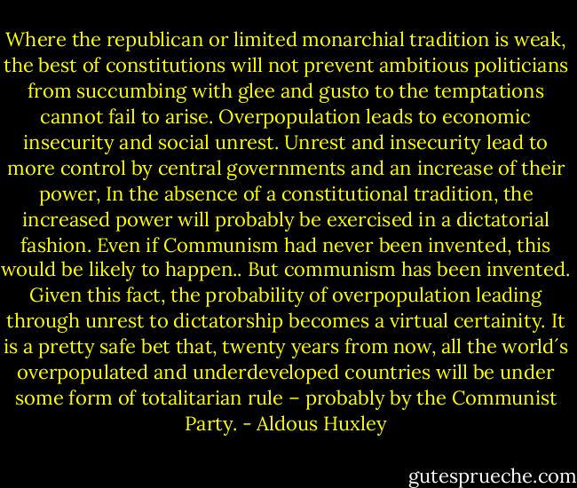 Where the republican or limited monarchial tradition is weak, the best of constitutions will not prevent ambitious politicians from succumbing with glee and gusto to the temptations cannot fail to arise. Overpopulation leads to economic insecurity and social unrest. Unrest and insecurity lead to more control by central governments and an increase of their power, In the absence of a constitutional tradition, the increased power will probably be exercised in a dictatorial fashion. Even if Communism had never been invented, this would be likely to happen.. But communism has been invented. Given this fact, the probability of overpopulation leading through unrest to dictatorship becomes a virtual certainity. It is a pretty safe bet that, twenty years from now, all the world´s overpopulated and underdeveloped countries will be under some form of totalitarian rule – probably by the Communist Party. - Aldous Huxley