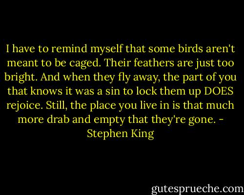 I have to remind myself that some birds aren't meant to be caged. Their feathers are just too bright. And when they fly away, the part of you that knows it was a sin to lock them up DOES rejoice. Still, the place you live in is that much more drab and empty that they're gone. - Stephen King