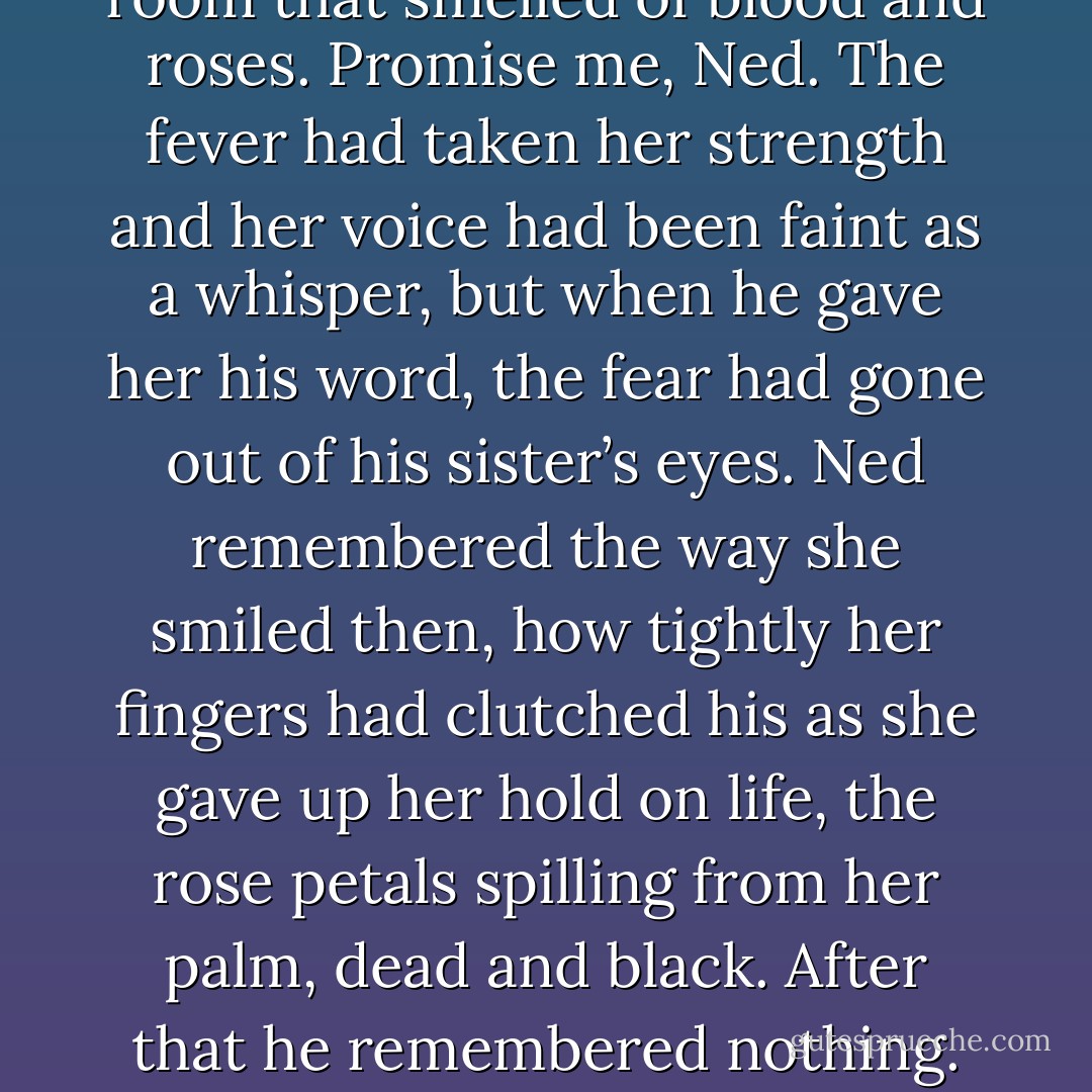 I was with her when she died,” Ned reminded the king. “She wanted to come home, to rest beside Brandon and Father.” He could hear her still at times. Promise me, she had cried, in a room that smelled of blood and roses. Promise me, Ned. The fever had taken her strength and her voice had been faint as a whisper, but when he gave her his word, the fear had gone out of his sister’s eyes. Ned remembered the way she smiled then, how tightly her fingers had clutched his as she gave up her hold on life, the rose petals spilling from her palm, dead and black. After that he remembered nothing. They had found him still holding her body, silent with grief. The little crannogman, Howland Reed, had taken her hand from his. - George R.R. Martin