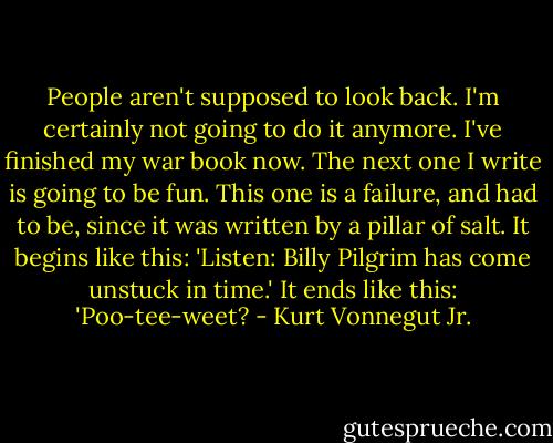 People aren't supposed to look back. I'm certainly not going to do it anymore. I've finished my war book now. The next one I write is going to be fun. This one is a failure, and had to be, since it was written by a pillar of salt. It begins like this: 'Listen: Billy Pilgrim has come unstuck in time.' It ends like this: 'Poo-tee-weet? - Kurt Vonnegut Jr.