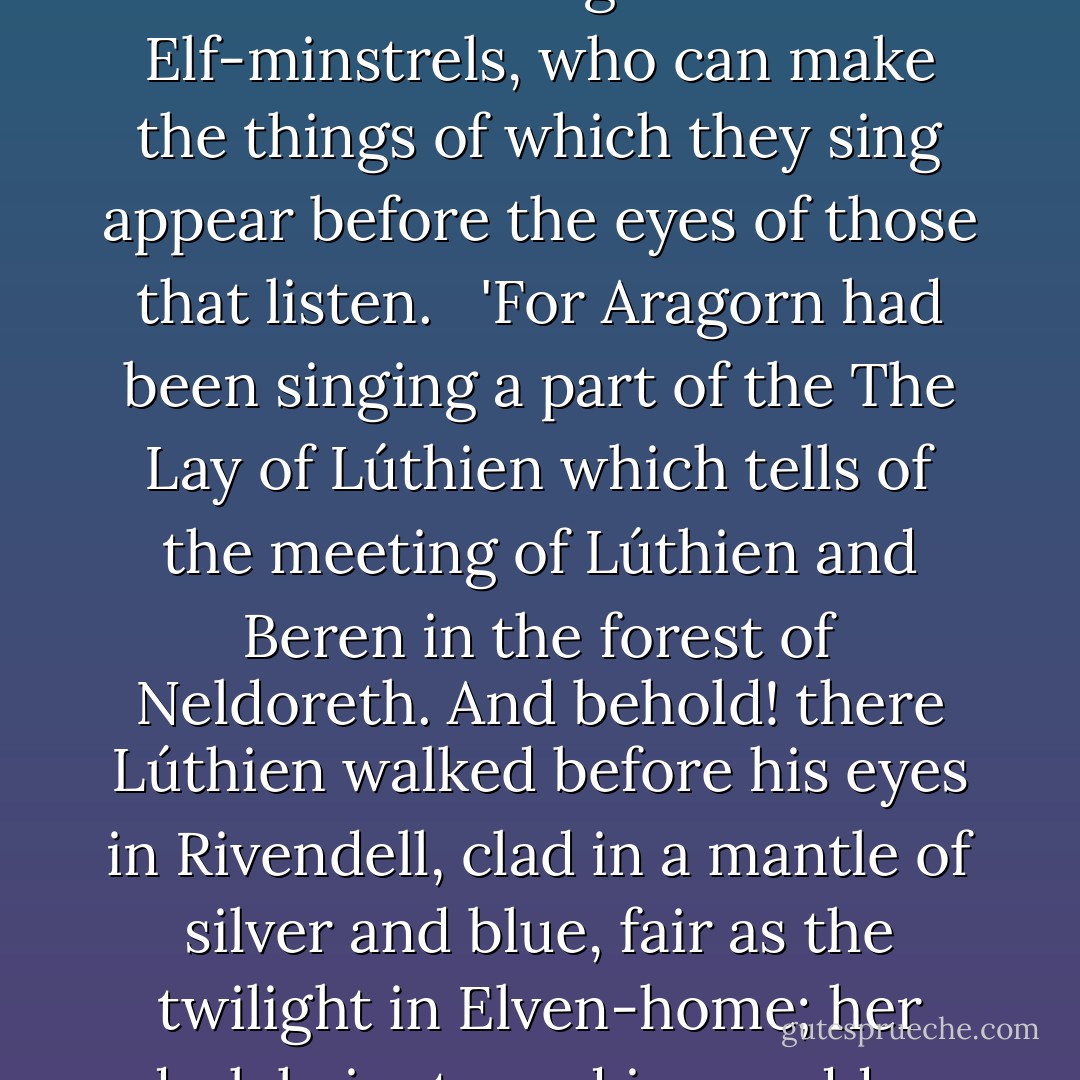 He halted amazed, thinking that he had strayed into a dream, or else that he had received the gift of the Elf-minstrels, who can make the things of which they sing appear before the eyes of those that listen.<br /> <br />'For Aragorn had been singing a part of the The Lay of Lúthien which tells of the meeting of Lúthien and Beren in the forest of Neldoreth. And behold! there Lúthien walked before his eyes in Rivendell, clad in a mantle of silver and blue, fair as the twilight in Elven-home; her dark hair strayed in a sudden wind, and her brows were bound with gems like stars. - J.R.R. Tolkien