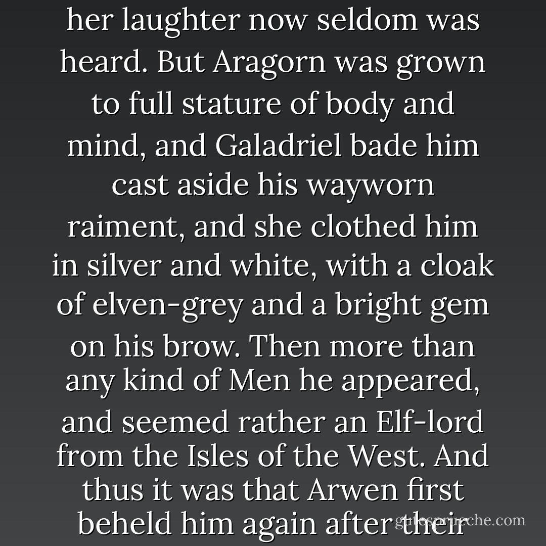 He did not know it, but Arwen Undómiel was also there, dwelling again for a time with the kin of her mother. She was little changed, for the mortal years had passed her by, yet her face was more grave, and her laughter now seldom was heard. But Aragorn was grown to full stature of body and mind, and Galadriel bade him cast aside his wayworn raiment, and she clothed him in silver and white, with a cloak of elven-grey and a bright gem on his brow. Then more than any kind of Men he appeared, and seemed rather an Elf-lord from the Isles of the West. And thus it was that Arwen first beheld him again after their long parting; and as he came walking towards her under the trees of Caras Galadhon laden with flowers of gold, her choice was made and her doom appointed. - J.R.R. Tolkien