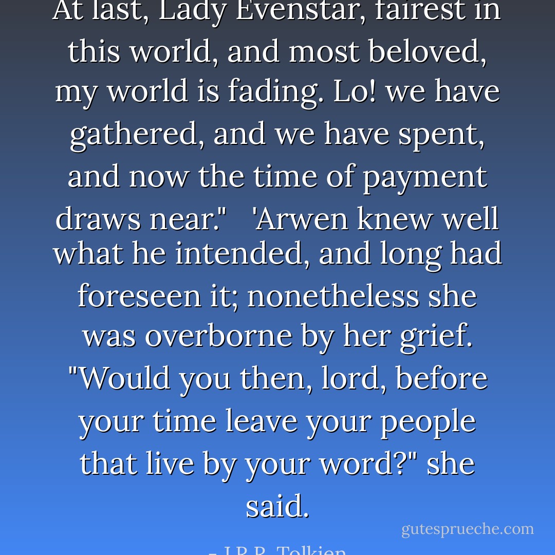 At last, Lady Evenstar, fairest in this world, and most beloved, my world is fading. Lo! we have gathered, and we have spent, and now the time of payment draws near."<br /> <br />'Arwen knew well what he intended, and long had foreseen it; nonetheless she was overborne by her grief. "Would you then, lord, before your time leave your people that live by your word?" she said. - J.R.R. Tolkien