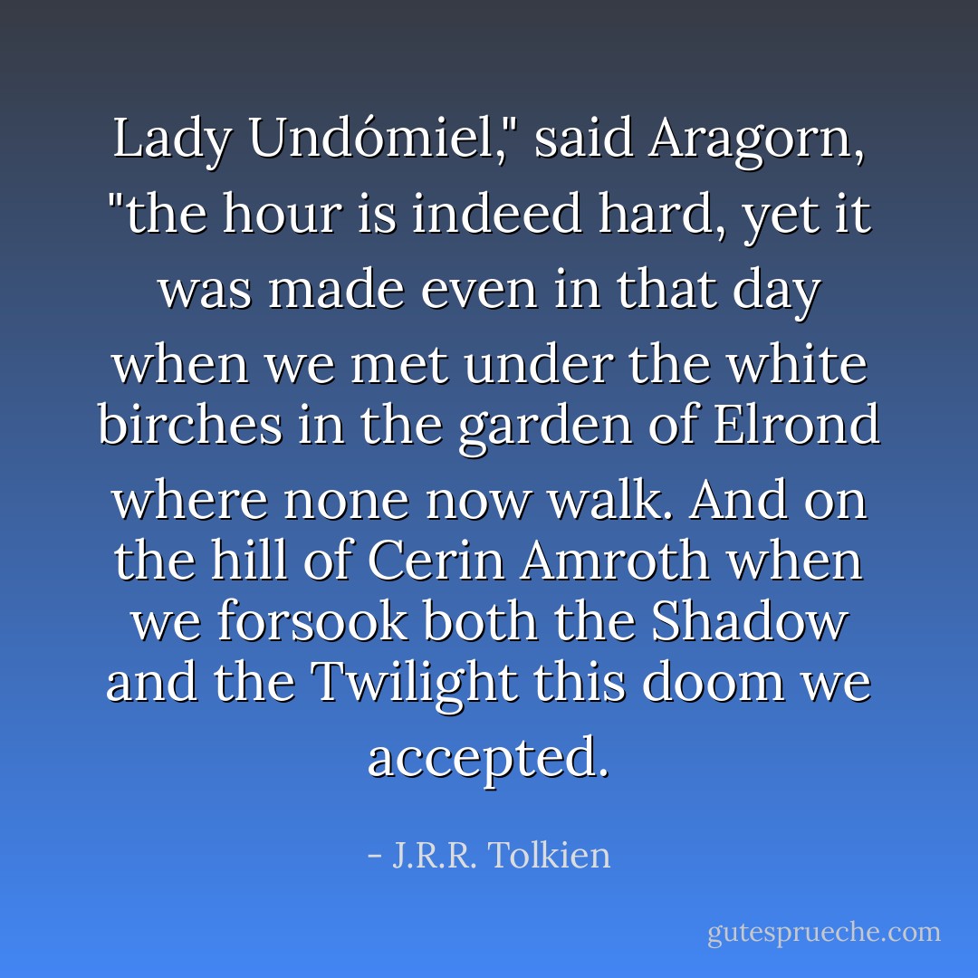 Lady Undómiel," said Aragorn, "the hour is indeed hard, yet it was made even in that day when we met under the white birches in the garden of Elrond where none now walk. And on the hill of Cerin Amroth when we forsook both the Shadow and the Twilight this doom we accepted. - J.R.R. Tolkien