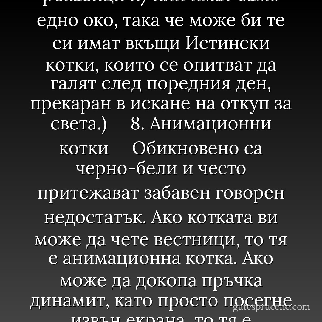 Архизлодейски котки<br />Винаги пухкави и белички и с диамантен нашийник. Други квалификации включват способността да се прозяваш фотогенично, когато обективът е насочен към тебе, и пълен непукизъм в присъствието на хора, изсипващи се през тавана право в аквариума с пирани. Всички сме виждали архизлодейски котки. Ала животът далеч не е толкова лесен, колкото се вижда. Първо на първо хората, които проектират подземните бункери за яхти и ракетните бази, струващи мегамилиони, в които живеят архизлодеите, никога не се сещат да включат в архитектурния план и котешка тоалетна. А ако се сещаха, то тя щеше да е заобиколена от земни мини и вътре в нея да има вградени хитроумни и гадни капани. Една архизлодейска котка никога не използва вратичката за котки. Това е, защото знае какво се случва на хората, които минават през врати.<br /><br />Архизлодейските котки не са Истински. Това е очевидно за всеки, който си прави труда да проверява фактите. Следващата Коледа, когато телевизията за пореден път ви припомни, че на Земята се е родил спасител и неговото име е Джеймс Бонд, се вгледайте внимателно в екрана. Ще откриете, че няма:<br /><br />а) умрели птици под управляемата с лазер шпионска разтегателна маса;<br /><br />б) драскотини по контролното табло на мегаядрените ракети;<br /><br />в) зарязани пищящи играчки, пръснати наоколо, така че хората да могат да ги настъпват;<br /><br />г) полупразни кутии от лоясала котешка храна в криогеничното отделение.<br /><br />Някак си е трудно да си представим средностатистическият архизлодей да гледа Истинска котка (макар някои членове да изтъкват, че много архизлодеи носят кожени ръкавици и/или имат само едно око, така че може би те си имат вкъщи Истински котки, които се опитват да галят след поредния ден, прекаран в искане на откуп за света.)<br /><br /> <br /><br />8. Анимационни котки<br /><br /> <br /><br />Обикновено са черно-бели и често притежават забавен говорен недостатък. Ако котката ви може да чете вестници, то тя е анимационна котка. Ако може да докопа пръчка динамит, като просто посегне извън екрана, то тя е анимационна котка. Ако носи папийонка, значи е анимационна котка. Ако, когато побегне, краката й няколко смешни секунди се въртят във въздуха като колело и правят „бинка-бинка-бинка“, то тя е анимационна котка. Ако все още се колебаете, проверете дали съседите нямат булдог на име Буч, който има нашийник с шипове и обикновено може да бъде намерен дремещ пред колибката си. Ако имат, ще разберете що за котка си имате.<br /><br /> <br /><br />9. Бакалска котка<br /><br /> <br /><br />Подвид на заводската котка. На теория може да бъде всякаква на цвят, но всъщност почти винаги са черно-бели. Най-важната характеристика на тази порода е нейната способност да се разплува, докато спи, като гумена чанта, пълна с живак. Те постепенно изчезват — излишни ги прави изчезването на самите магазини, които те населяват, както и Законите за обществено здраве, които не са писани за удобството на животно, смятащо за своя естествена житейска роля спането върху купчина чували със захар. Навремето ме заведоха в магазин, където бакалската котка спеше в чувала с кучешките бисквити. Бръкнеш да вземеш бисквитка, и хоп — космалаци. Като че никой нямаше нищо против. (Какво ли е станало с тия кучешки бисквити? Това бяха истински кучешки бисквити, не анемичните люспички, които ви продават днес в кутии; бяха червени, зелени и черни и с най-различни интересни форми. Черните имаха вкус на въглен. Това са то модерните времена. Бабите ни са си спомняли за маслените лампи и газеничетата, а пък ние — за кучешките бисквити. Дори и носталгията вече не е като едно време. - Terry Pratchett
