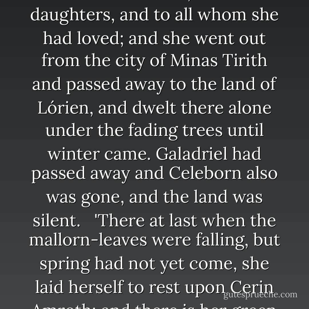 But Arwen went forth from the House, and the light of her eyes was quenched, and it seemed to her people that she had become cold and grey as nightfall in winter that comes without a star. Then she said farewell to Eldarion, and to her daughters, and to all whom she had loved; and she went out from the city of Minas Tirith and passed away to the land of Lórien, and dwelt there alone under the fading trees until winter came. Galadriel had passed away and Celeborn also was gone, and the land was silent.<br /> <br />'There at last when the mallorn-leaves were falling, but spring had not yet come, she laid herself to rest upon Cerin Amroth; and there is her green grave, until the world is changed, and all the days of her life are utterly forgotten by men that come after, and elanor and niphredil bloom no more east of the Sea. - J.R.R. Tolkien