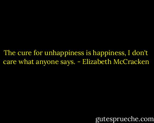 The cure for unhappiness is happiness,<br />I don't care what anyone says. - Elizabeth McCracken