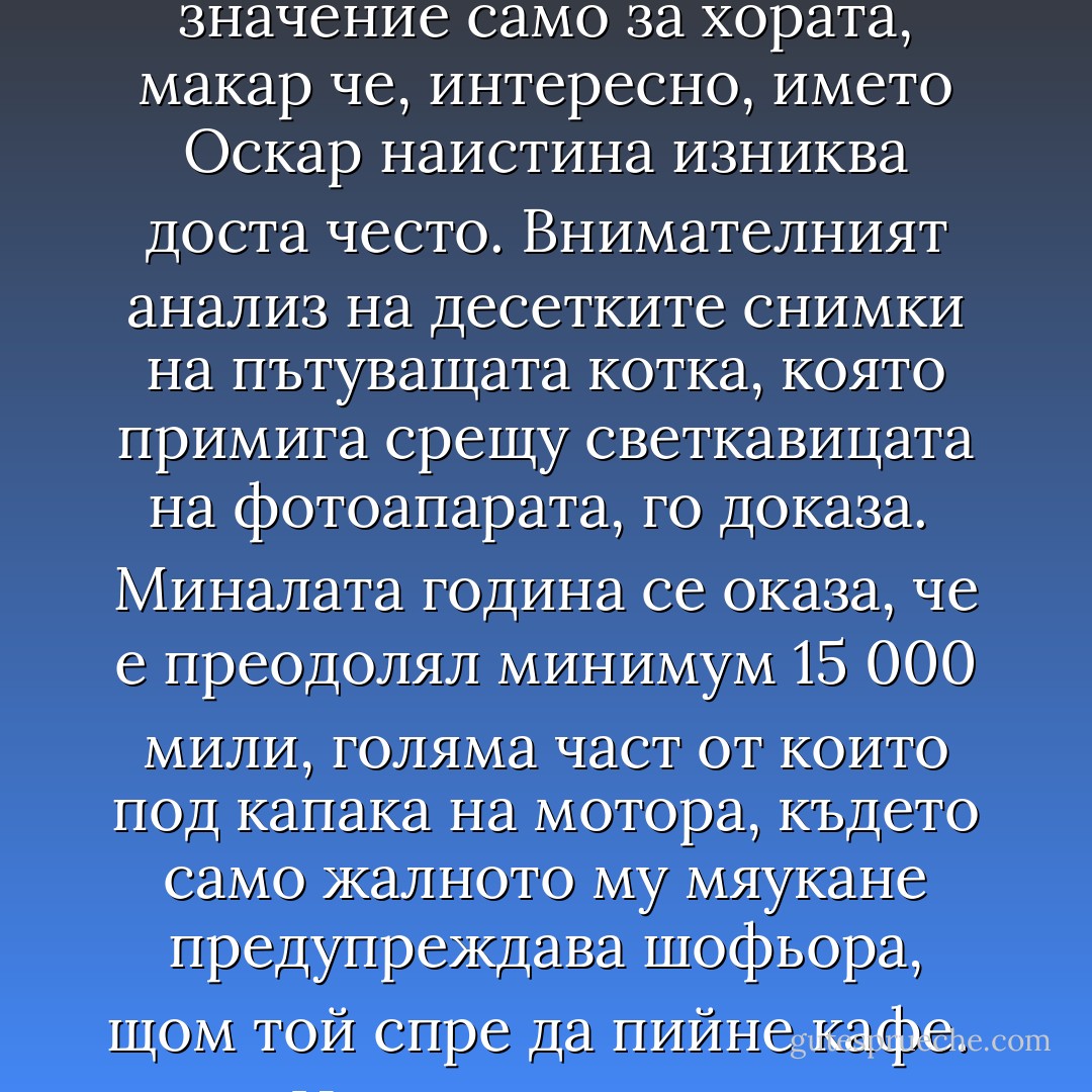 Пътуващи котки<br />ОСКАР ПРОПЪТУВА 2000 МИЛИ“ — заглавие в местния вестник. Или нещо такова. Поне веднъж годишно. Във всеки местен вестник. От редовните е, също като „Спор за обществен парцел“ или „Буря в час по трудово обучение“.<br /><br />Толкова много такива истории се появиха, че изследователите от Кампанията в полза на Истинските котки се захванаха да ги, ами, да ги изследват. Първоначалното подозрение беше, че съществува неизвестна досега порода Истински котки, вероятно издънка на вече почти изчезналата железопътна котка. Хубаво ще е да си мислим, че днес съществува самолетна котка, макар че може би няма да е хубаво, защото колкото и да ни топли тази идея, просто няма как на височина 30 000 фута да не ви хрумне мисълта, че тази котка сигурно си има любимо място за спане в самолета и то най-вероятно е някъде из жиците. Или може би днес съществува камионна котка, за която Т.С.Елиът не е и сънувал дори. Felis Freuhaf, международно създание, което се шляе из световните коли и дебелее от шоколадчета. Или пък това би могло да бъде още едно доказателство за теорията на Шрьодингер, тъй като от квантова гледна точка не може да се твърди, че разстоянията съществуват, а всичкото това привидно пространство между нещата е просто резултат от случайни флуктуации в матрицата на материята и не бива да се взема на сериозно.<br /><br />Невероятната истина не влизаше в подозренията, може би защото не са много хората в тази страна, разполагащи с повече от един местен вестник. Но от стотиците изрезки, изпратени от членове на Кампанията, тази истина най-сетне изплува.<br /><br />Всичките тези котки са една и съща котка. Не един и същи тип котка. Една и съща котка.<br /><br />Това е един дребничък черно-бял котак. Най-различните приписвани му имена не важат — те имат значение само за хората, макар че, интересно, името Оскар наистина изниква доста често. Внимателният анализ на десетките снимки на пътуващата котка, която примига срещу светкавицата на фотоапарата, го доказа.<br /><br />Миналата година се оказа, че е преодолял минимум 15 000 мили, голяма част от които под капака на мотора, където само жалното му мяукане предупреждава шофьора, щом той спре да пийне кафе.<br /><br />Няма да получим потвърждение, докато изследователите, въоръжени с цял товар болезнено оборудване, не го издирят, но актуалната, доста интересна теория твърди: онова, което първоначално ви се струва, че е въпросното жално мяучене, всъщност е поток от указания от сорта на: „Сега наляво, наляво ти казах, наляво бе, простак, добре де, карай, докато стигнем търговския център, там можеш да хванеш шосе А370…“<br /><br />Оскар всъщност се опитва да стигне някъде. Процесът е малко въпрос на налучкване, а е възможно и да е подценил размерите на страната и броя на превозните средства в нея. Но той упорства. Несъмнено, в най-добрите традиции на Истинските котки навсякъде, той ще направи всичко друго, но не и да слезе от колата и да тръгне пеш.<br /><br />Инцидентно някои от последните изрезки от пресата твърдят, че Оскар се бил окотил под капака на мотора на някаква кола. Това отваря мъничка пробойна в част от теорията — една свястна субсидия би я запушила като нищо — но води до интригуващата мисъл, че може би в края на краищата ще възникне нова раса пътуващи котки. И всички те ще израснат с убеждението, че домът е нещо, до което можеш да стигнеш само като се качваш в шумни тенекиени неща, движещи се със сто километра в час.<br /><br />Може би и лемингите са започнали така.<br /><br />В хода на това проучване един от изследователите се натъкна на очарователен анекдот за свети Ерик, епископа на Смирна от четвърти век, за когото мнозина вярват, че е действителният светец — покровител на Истинските котки. На път да отнесе едно послание, разправят, той настъпил една котка и креснал:<br /><br />„Воiстiнъ, ще мi ся тозъ проклетъ мачокъ да бьше сь манналъ оттукъ и нiвгашъ да се не върне!“<br /><br />Котакът бил дребничък и черно-бял според съвременните данни. - Terry Pratchett