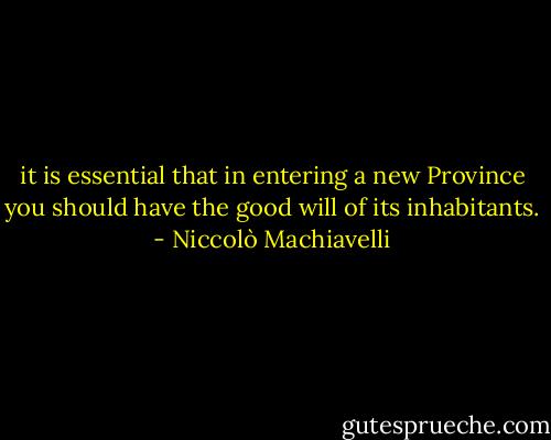 it is essential that in entering a new Province you should have the good will of its inhabitants. - Niccolò Machiavelli