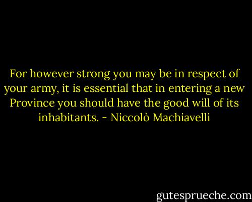 For however strong you may be in respect of your army, it is essential that in entering a new Province you should have the good will of its inhabitants. - Niccolò Machiavelli
