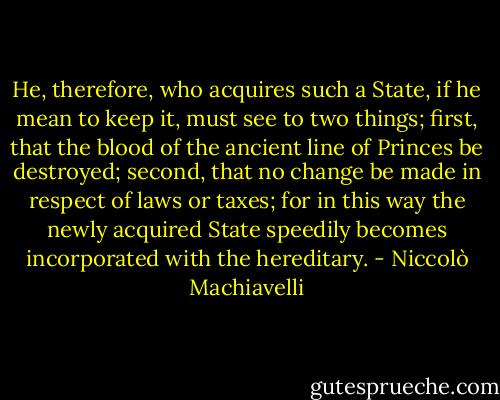 He, therefore, who acquires such a State, if he mean to keep it, must see to two things; first, that the blood of the ancient line of Princes be destroyed; second, that no change be made in respect of laws or taxes; for in this way the newly acquired State speedily becomes incorporated with the hereditary. - Niccolò Machiavelli
