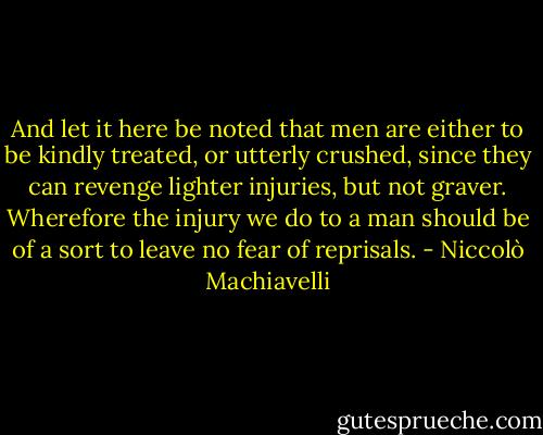 And let it here be noted that men are either to be kindly treated, or utterly crushed, since they can revenge lighter injuries, but not graver. Wherefore the injury we do to a man should be of a sort to leave no fear of reprisals. - Niccolò Machiavelli