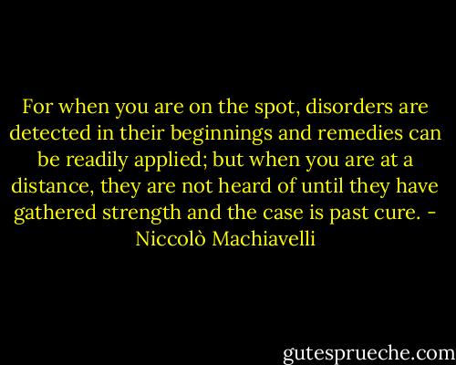 For when you are on the spot, disorders are detected in their beginnings and remedies can be readily applied; but when you are at a distance, they are not heard of until they have gathered strength and the case is past cure. - Niccolò Machiavelli