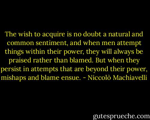 The wish to acquire is no doubt a natural and common sentiment, and when men attempt things within their power, they will always be praised rather than blamed. But when they persist in attempts that are beyond their power, mishaps and blame ensue. - Niccolò Machiavelli