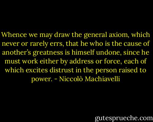 Whence we may draw the general axiom, which never or rarely errs, that he who is the cause of another’s greatness is himself undone, since he must work either by address or force, each of which excites distrust in the person raised to power. - Niccolò Machiavelli