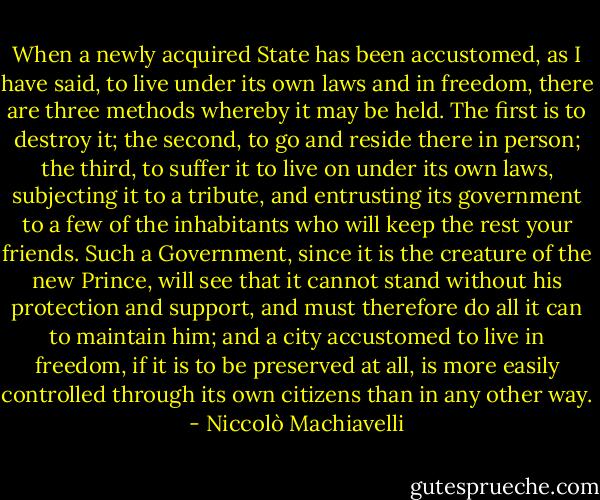 When a newly acquired State has been accustomed, as I have said, to live under its own laws and in freedom, there are three methods whereby it may be held. The first is to destroy it; the second, to go and reside there in person; the third, to suffer it to live on under its own laws, subjecting it to a tribute, and entrusting its government to a few of the inhabitants who will keep the rest your friends. Such a Government, since it is the creature of the new Prince, will see that it cannot stand without his protection and support, and must therefore do all it can to maintain him; and a city accustomed to live in freedom, if it is to be preserved at all, is more easily controlled through its own citizens than in any other way. - Niccolò Machiavelli