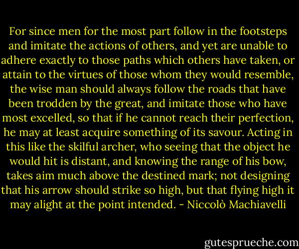 For since men for the most part follow in the footsteps and imitate the actions of others, and yet are unable to adhere exactly to those paths which others have taken, or attain to the virtues of those whom they would resemble, the wise man should always follow the roads that have been trodden by the great, and imitate those who have most excelled, so that if he cannot reach their perfection, he may at least acquire something of its savour. Acting in this like the skilful archer, who seeing that the object he would hit is distant, and knowing the range of his bow, takes aim much above the destined mark; not designing that his arrow should strike so high, but that flying high it may alight at the point intended. - Niccolò Machiavelli