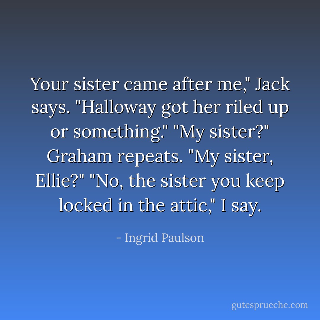 Your sister came after me," Jack says. "Halloway got her riled up or something."<br />"My sister?" Graham repeats. "My sister, Ellie?"<br />"No, the sister you keep locked in the attic," I say. - Ingrid Paulson