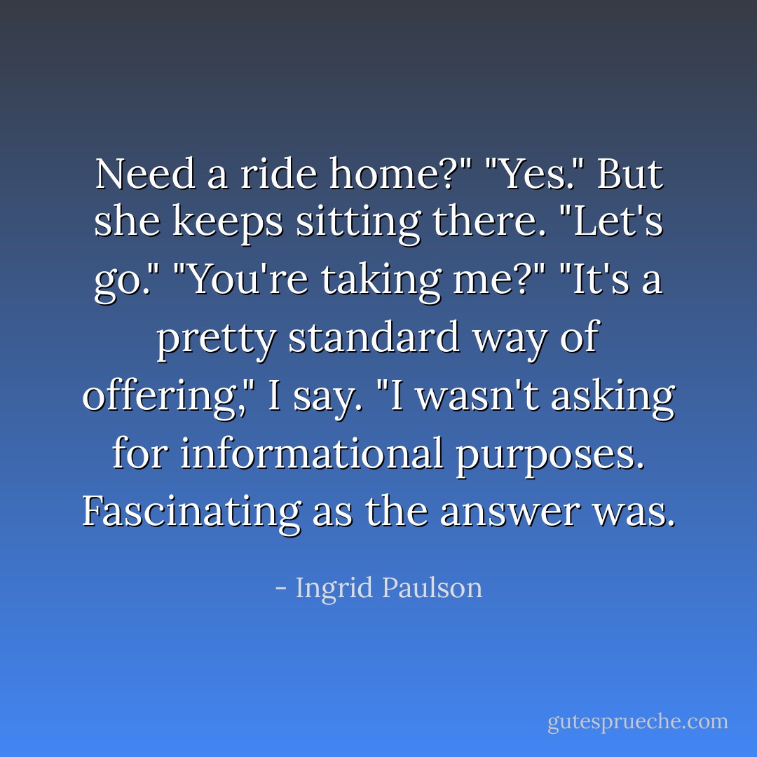 Need a ride home?"<br />"Yes."<br />But she keeps sitting there.<br />"Let's go."<br />"You're taking me?"<br />"It's a pretty standard way of offering," I say. "I wasn't asking for informational purposes. Fascinating as the answer was. - Ingrid Paulson