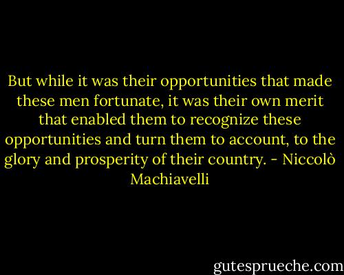 But while it was their opportunities that made these men fortunate, it was their own merit that enabled them to recognize these opportunities and turn them to account, to the glory and prosperity of their country. - Niccolò Machiavelli