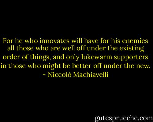 For he who innovates will have for his enemies all those who are well off under the existing order of things, and only lukewarm supporters in those who might be better off under the new. - Niccolò Machiavelli