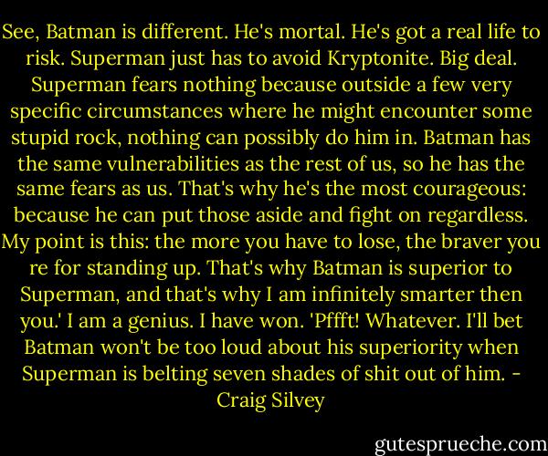 See, Batman is different. He's mortal. He's got a real life to risk. Superman just has to avoid Kryptonite. Big deal. Superman fears nothing because outside a few very specific circumstances where he might encounter some stupid rock, nothing can possibly do him in. Batman has the same vulnerabilities as the rest of us, so he has the same fears as us. That's why he's the most courageous: because he can put those aside and fight on regardless. My point is this: the more you have to lose, the braver you re for standing up. That's why Batman is superior to Superman, and that's why I am infinitely smarter then you.'<br />I am a genius. I have won.<br />'Pffft! Whatever. I'll bet Batman won't be too loud about his superiority when Superman is belting seven shades of shit out of him. - Craig Silvey