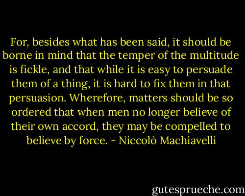 For, besides what has been said, it should be borne in mind that the temper of the multitude is fickle, and that while it is easy to persuade them of a thing, it is hard to fix them in that persuasion. Wherefore, matters should be so ordered that when men no longer believe of their own accord, they may be compelled to believe by force. - Niccolò Machiavelli
