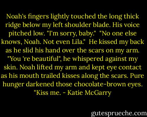 Noah's fingers lightly touched the long thick ridge below my left shoulder blade. His voice pitched low. "I'm sorry, baby."<br /> "No one else knows, Noah. Not even Lila."<br /> He kissed my back as he slid his hand over the scars on my arm. "You 're beautiful", he whispered against my skin. Noah lifted my arm and kept eye contact as his mouth trailed kisses along the scars. Pure hunger darkened those chocolate-brown eyes. "Kiss me. - Katie McGarry