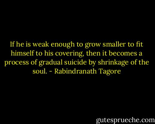 If he is weak enough to grow smaller to fit himself to his covering, then it becomes a process of gradual suicide by shrinkage of the soul. - Rabindranath Tagore