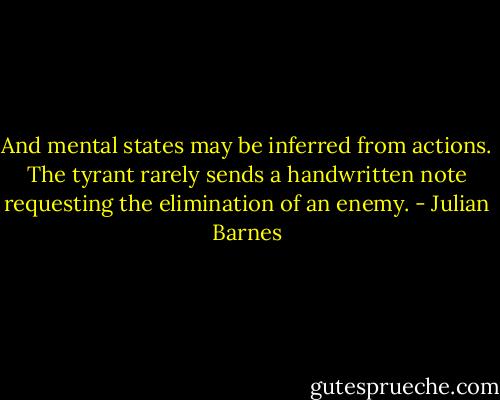 And mental states may be inferred from actions. The tyrant rarely sends a handwritten note requesting the elimination of an enemy. - Julian Barnes