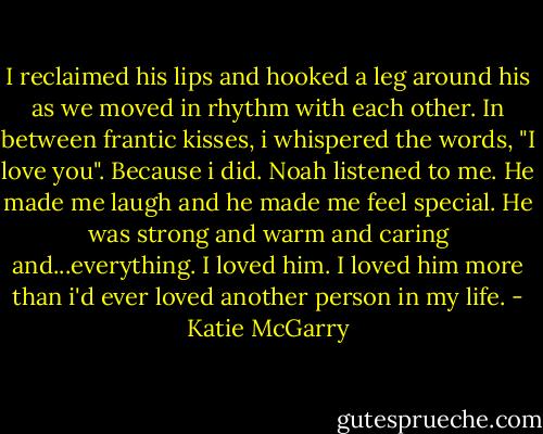 I reclaimed his lips and hooked a leg around his as we moved in rhythm with each other. In between frantic kisses, i whispered the words, "I love you". Because i did. Noah listened to me. He made me laugh and he made me feel special. He was strong and warm and caring and...everything. I loved him. I loved him more than i'd ever loved another person in my life. - Katie McGarry