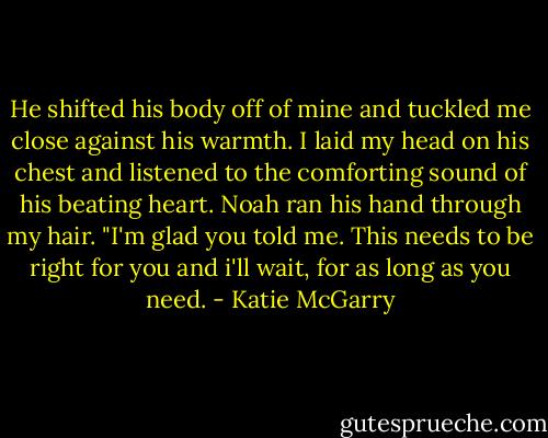 He shifted his body off of mine and tuckled me close against his warmth. I laid my head on his chest and listened to the comforting sound of his beating heart. Noah ran his hand through my hair. "I'm glad you told me. This needs to be right for you and i'll wait, for as long as you need. - Katie McGarry
